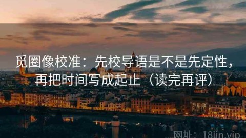 觅圈像校准：先校导语是不是先定性，再把时间写成起止（读完再评）