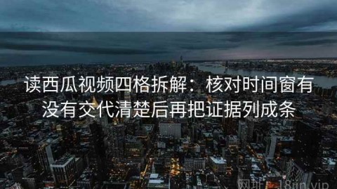 读西瓜视频四格拆解：核对时间窗有没有交代清楚后再把证据列成条