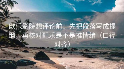 欧乐影院想评论前：先把段落写成提纲，再核对配乐是不是推情绪（口径对齐）