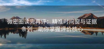 微密圈读完再评：精准时间窗与证据条列，助你掌握评价核心