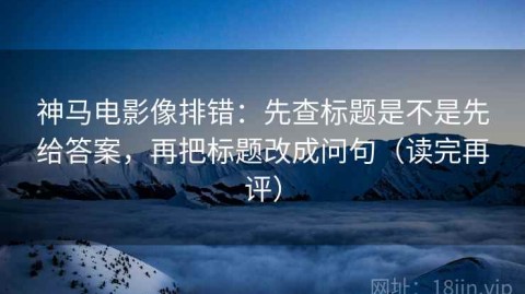 神马电影像排错：先查标题是不是先给答案，再把标题改成问句（读完再评）