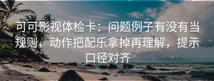 可可影视体检卡：问题例子有没有当规则，动作把配乐拿掉再理解，提示口径对齐