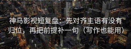 神马影视短复盘：先对齐主语有没有归位，再把前提补一句（写作也能用）
