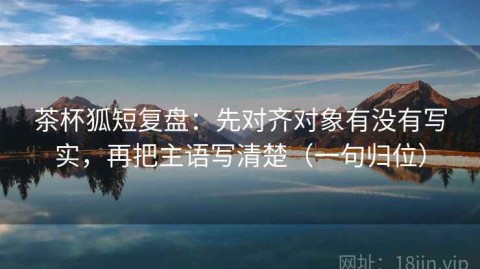 茶杯狐短复盘：先对齐对象有没有写实，再把主语写清楚（一句归位）