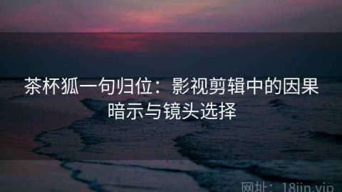 茶杯狐一句归位：影视剪辑中的因果暗示与镜头选择