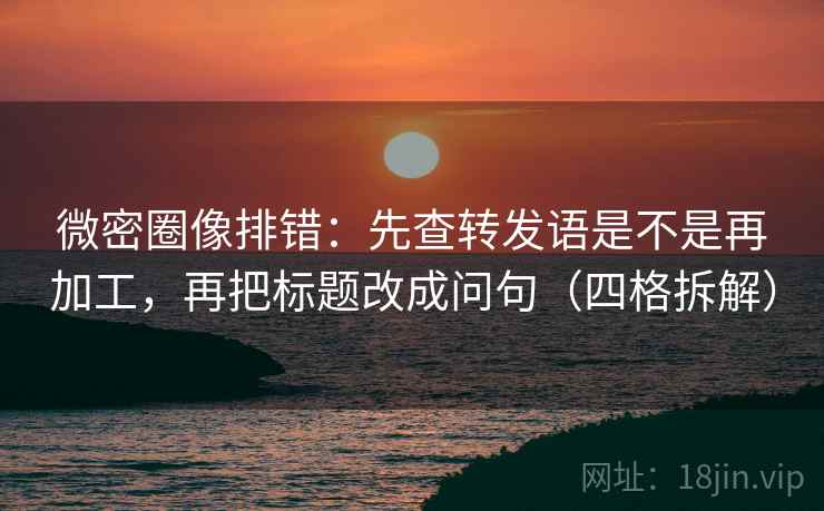微密圈像排错：先查转发语是不是再加工，再把标题改成问句（四格拆解）