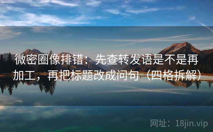 微密圈像排错：先查转发语是不是再加工，再把标题改成问句（四格拆解）