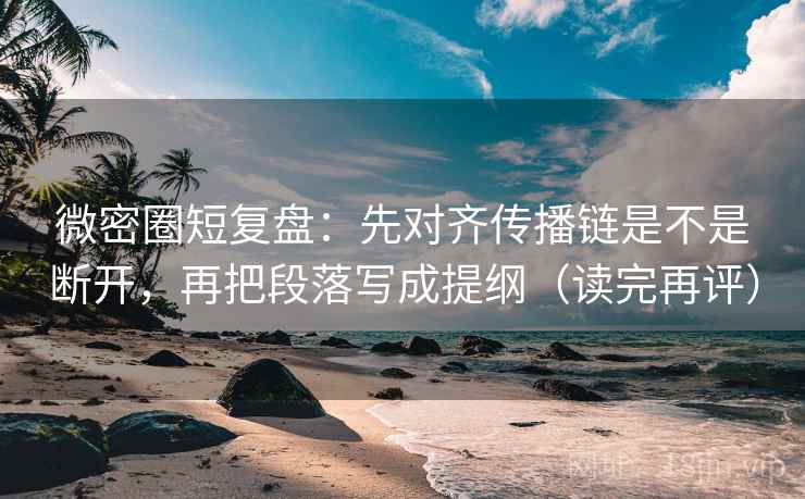微密圈短复盘：先对齐传播链是不是断开，再把段落写成提纲（读完再评）