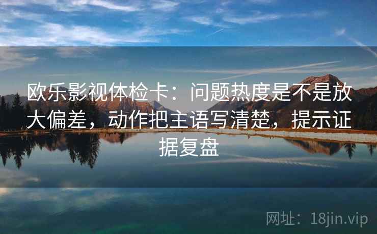 欧乐影视体检卡：问题热度是不是放大偏差，动作把主语写清楚，提示证据复盘