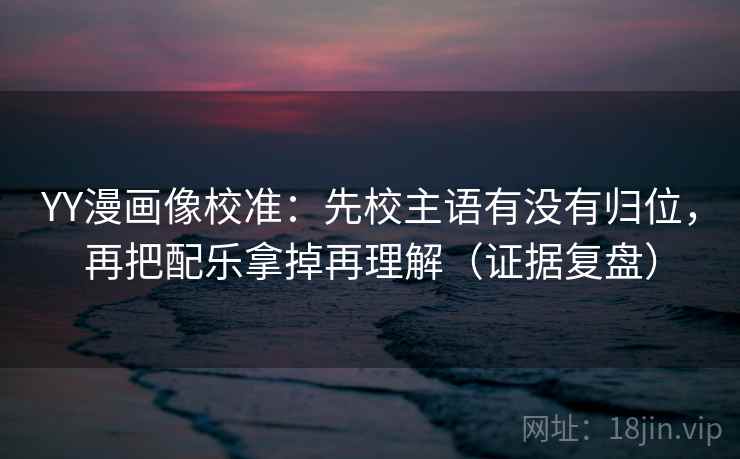 YY漫画像校准：先校主语有没有归位，再把配乐拿掉再理解（证据复盘）