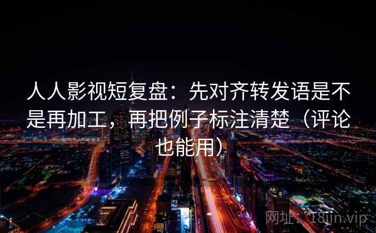 人人影视短复盘：先对齐转发语是不是再加工，再把例子标注清楚（评论也能用）