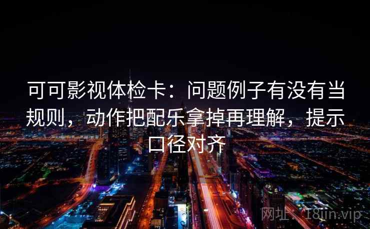 可可影视体检卡：问题例子有没有当规则，动作把配乐拿掉再理解，提示口径对齐