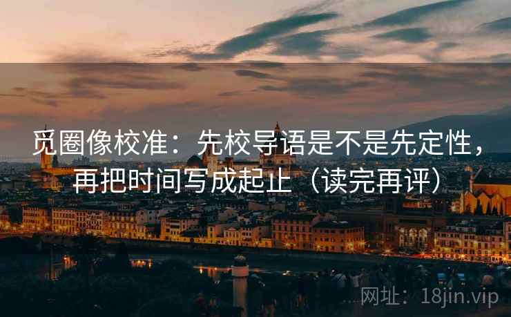 觅圈像校准：先校导语是不是先定性，再把时间写成起止（读完再评）