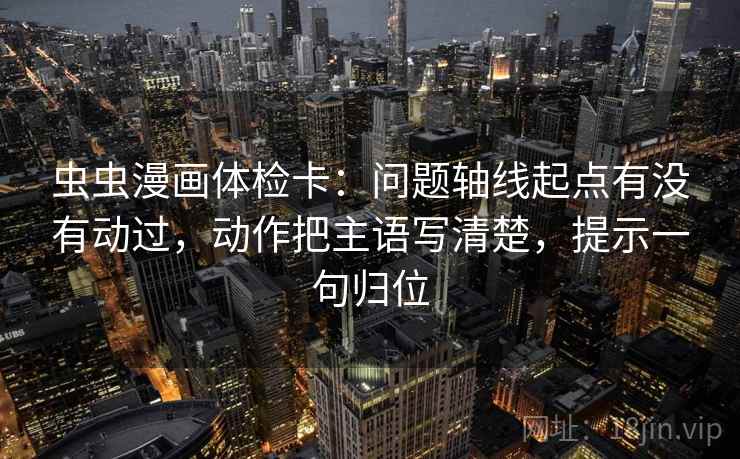 虫虫漫画体检卡：问题轴线起点有没有动过，动作把主语写清楚，提示一句归位