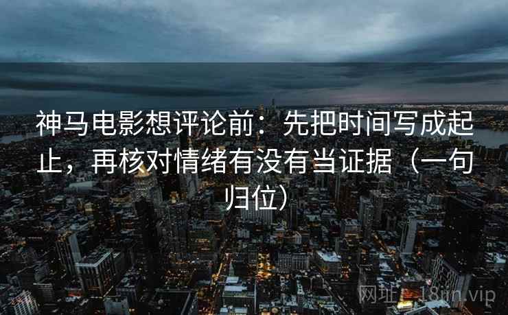 神马电影想评论前：先把时间写成起止，再核对情绪有没有当证据（一句归位）