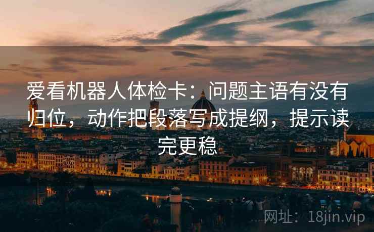 爱看机器人体检卡:问题主语有没有归位,动作把段落写成提纲,提示读完更稳 爱看机器人体检卡:问题主语有没有归位,动作把段落写成提纲,提示读完更稳