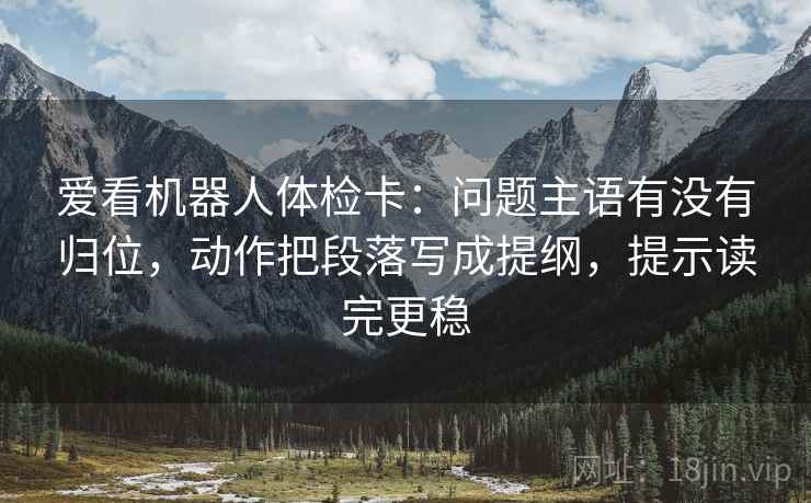 爱看机器人体检卡:问题主语有没有归位,动作把段落写成提纲,提示读完更稳 爱看机器人体检卡:问题主语有没有归位,动作把段落写成提纲,提示读完更稳