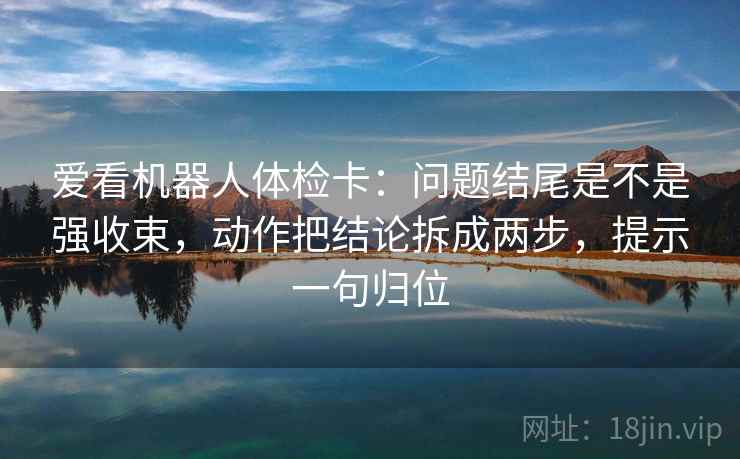 爱看机器人体检卡:问题结尾是不是强收束,动作把结论拆成两步,提示一句归位 爱看机器人体检卡:问题结尾是不是强收束,动作把结论拆成两步,提示一句归位