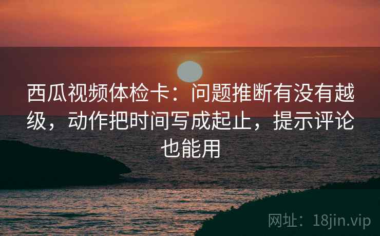 西瓜视频体检卡：问题推断有没有越级，动作把时间写成起止，提示评论也能用