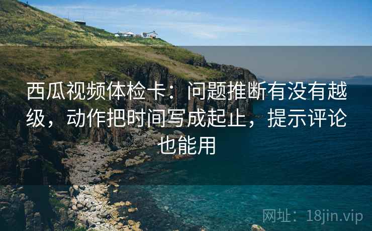 西瓜视频体检卡：问题推断有没有越级，动作把时间写成起止，提示评论也能用