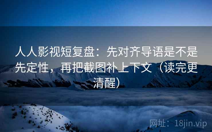 人人影视短复盘：先对齐导语是不是先定性，再把截图补上下文（读完更清醒）