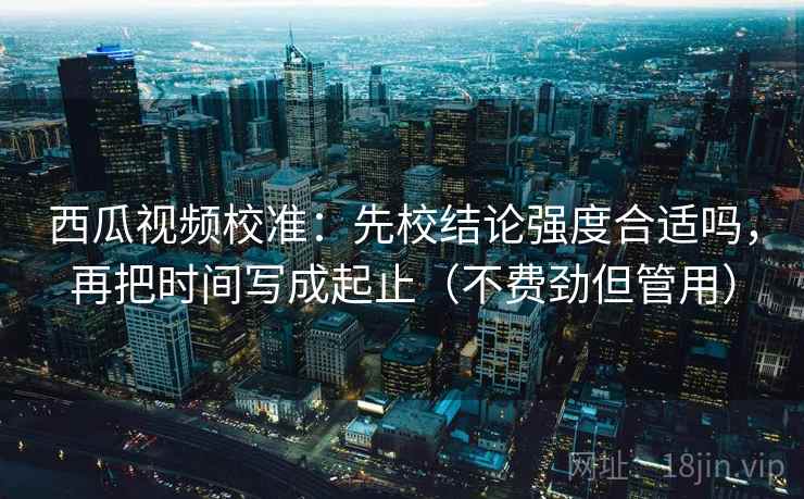 西瓜视频校准:先校结论强度合适吗,再把时间写成起止(不费劲但管用) 西瓜视频校准:先校结论强度合适吗,再把时间写成起止(不费劲但管用)