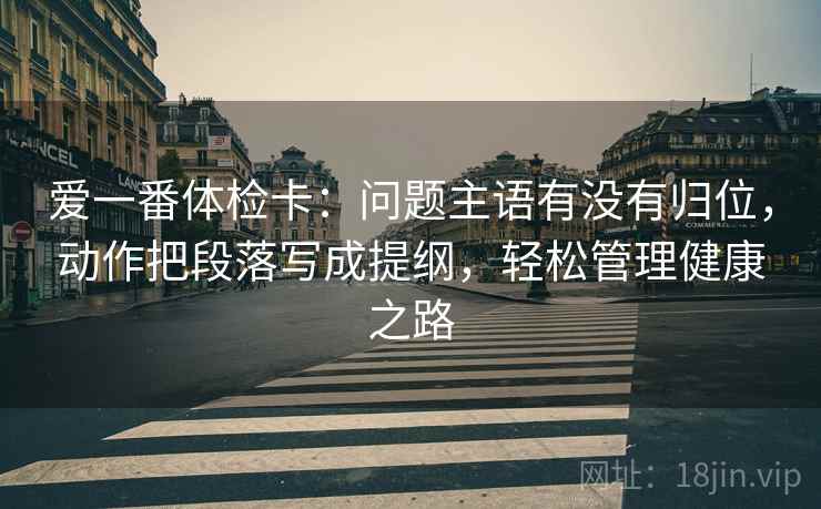 爱一番体检卡:问题主语有没有归位,动作把段落写成提纲,轻松管理健康之路 爱一番体检卡:问题主语有没有归位,动作把段落写成提纲,轻松管理健康之路