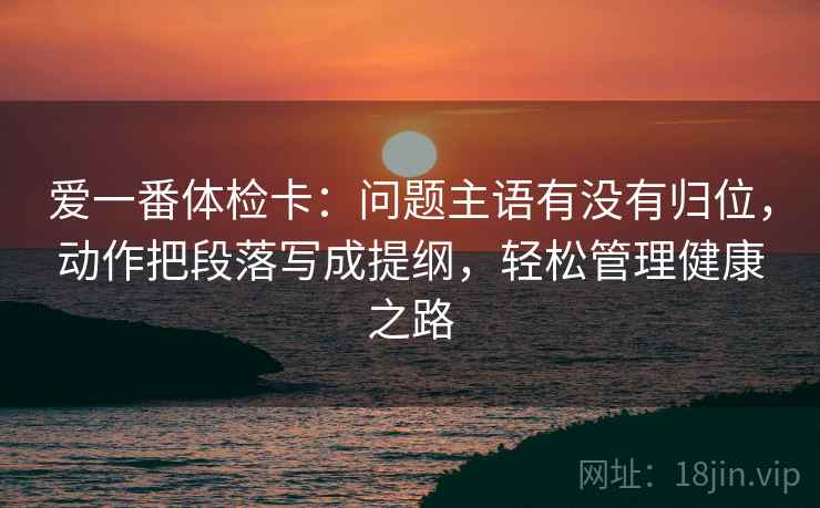 爱一番体检卡:问题主语有没有归位,动作把段落写成提纲,轻松管理健康之路 爱一番体检卡:问题主语有没有归位,动作把段落写成提纲,轻松管理健康之路