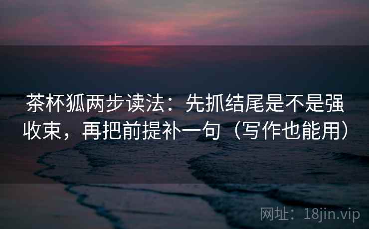 茶杯狐两步读法:先抓结尾是不是强收束,再把前提补一句(写作也能用) 茶杯狐两步读法:先抓结尾是不是强收束,再把前提补一句(写作也能用)