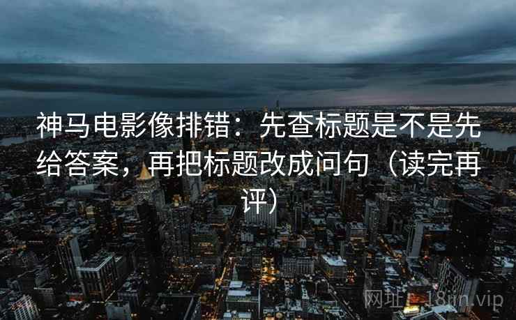 神马电影像排错：先查标题是不是先给答案，再把标题改成问句（读完再评）