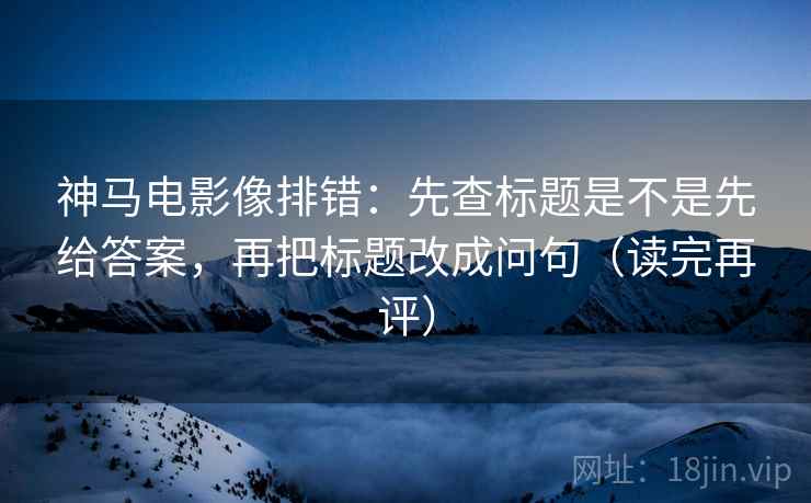神马电影像排错：先查标题是不是先给答案，再把标题改成问句（读完再评）