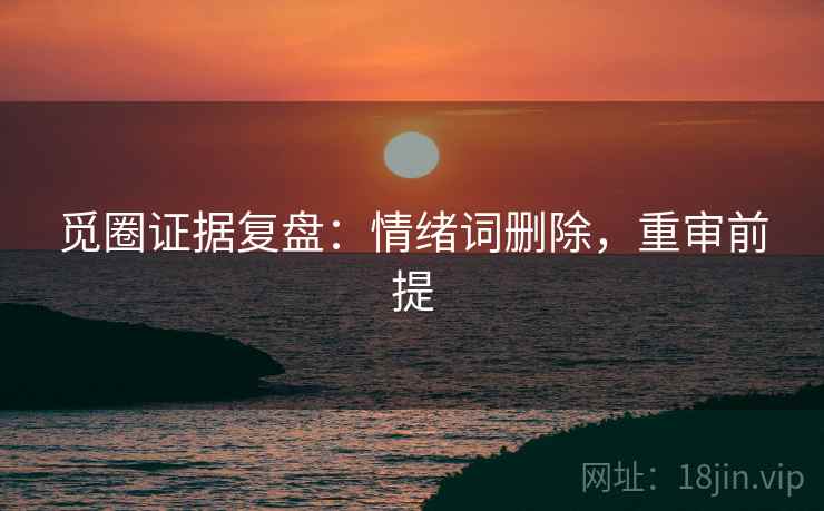 觅圈证据复盘:情绪词删除,重审前提 觅圈证据复盘:情绪词删除,重审前提