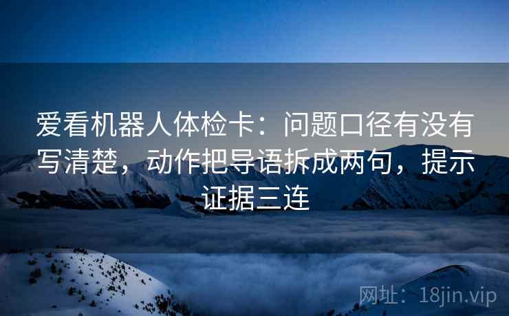 爱看机器人体检卡:问题口径有没有写清楚,动作把导语拆成两句,提示证据三连 爱看机器人体检卡:问题口径有没有写清楚,动作把导语拆成两句,提示证据三连
