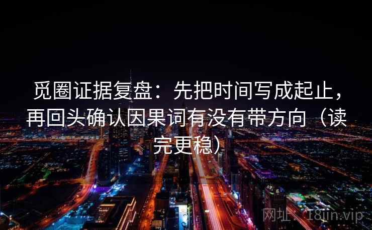 觅圈证据复盘:先把时间写成起止,再回头确认因果词有没有带方向(读完更稳) 觅圈证据复盘:先把时间写成起止,再回头确认因果词有没有带方向(读完更稳)