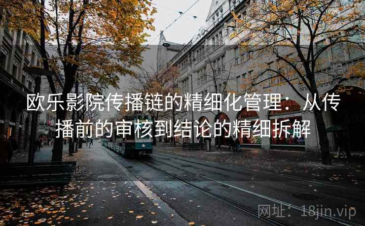 欧乐影院传播链的精细化管理:从传播前的审核到结论的精细拆解 欧乐影院传播链的精细化管理:从传播前的审核到结论的精细拆解