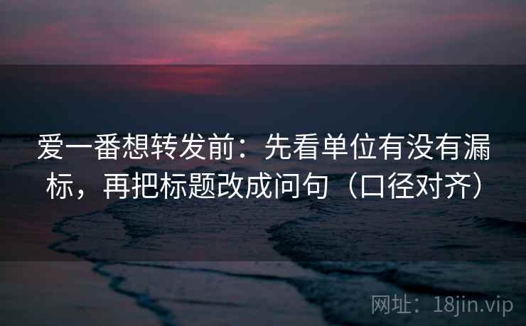 爱一番想转发前:先看单位有没有漏标,再把标题改成问句(口径对齐) 爱一番想转发前:先看单位有没有漏标,再把标题改成问句(口径对齐)