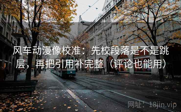 风车动漫像校准：先校段落是不是跳层，再把引用补完整（评论也能用）