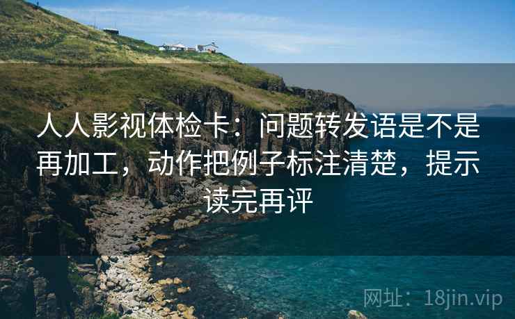 人人影视体检卡:问题转发语是不是再加工,动作把例子标注清楚,提示读完再评 人人影视体检卡:问题转发语是不是再加工,动作把例子标注清楚,提示读完再评